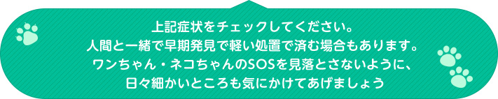 上記症状をチェックしてください。人間と一緒で早期発見で軽い処置で済む場合もあります。ワンちゃん・ネコちゃんのSOSを見落とさないように、日々細かいところも気にかけてあげましょう